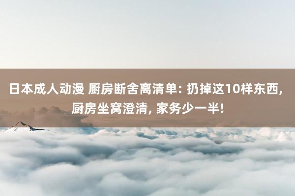 日本成人动漫 厨房断舍离清单: 扔掉这10样东西， 厨房坐窝澄清， 家务少一半!