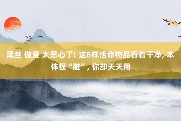 黑丝 做爱 太恶心了! 这8样活命物品看着干净， 本体很“脏”， 你却天天用