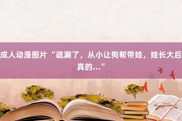 成人动漫图片 “疏漏了，从小让狗帮带娃，娃长大后真的...”