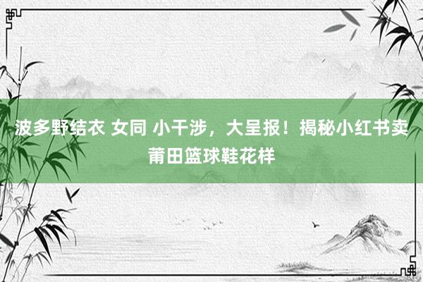 波多野结衣 女同 小干涉，大呈报！揭秘小红书卖莆田篮球鞋花样