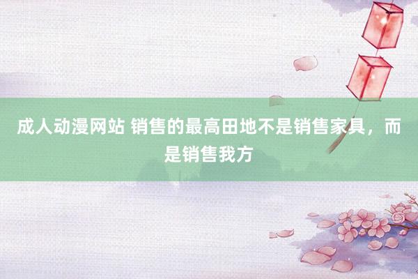 成人动漫网站 销售的最高田地不是销售家具，而是销售我方