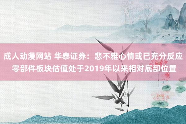 成人动漫网站 华泰证券：悲不雅心情或已充分反应 零部件板块估值处于2019年以来相对底部位置