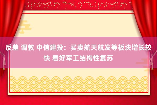 反差 调教 中信建投：买卖航天航发等板块增长较快 看好军工结构性复苏