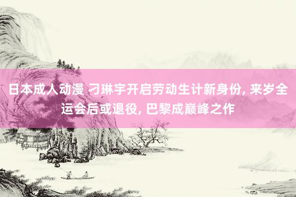 日本成人动漫 刁琳宇开启劳动生计新身份， 来岁全运会后或退役， 巴黎成巅峰之作