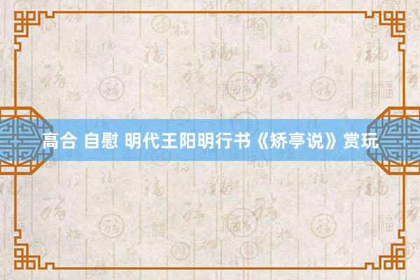 高合 自慰 明代王阳明行书《矫亭说》赏玩