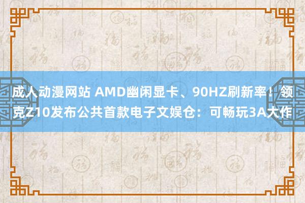 成人动漫网站 AMD幽闲显卡、90HZ刷新率！领克Z10发布公共首款电子文娱仓：可畅玩3A大作