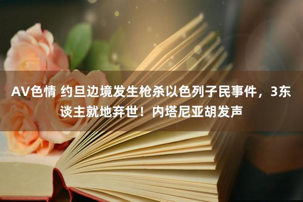 AV色情 约旦边境发生枪杀以色列子民事件，3东谈主就地弃世！内塔尼亚胡发声