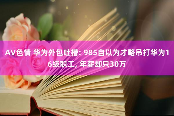 AV色情 华为外包吐槽: 985自以为才略吊打华为16级职工， 年薪却只30万