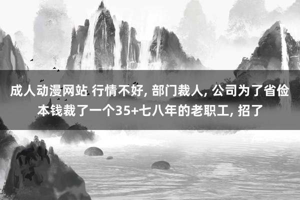 成人动漫网站 行情不好， 部门裁人， 公司为了省俭本钱裁了一个35+七八年的老职工， 招了