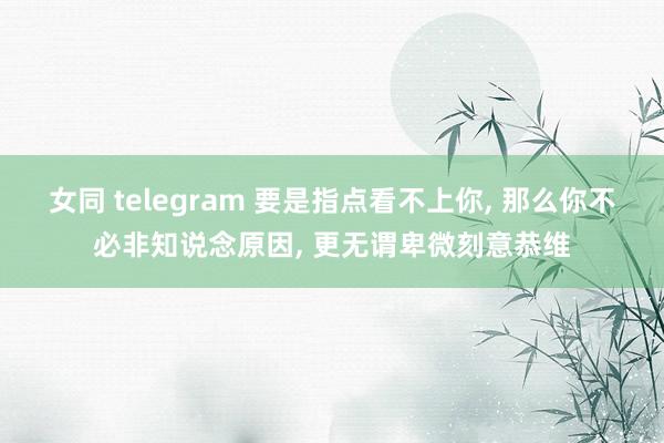 女同 telegram 要是指点看不上你， 那么你不必非知说念原因， 更无谓卑微刻意恭维