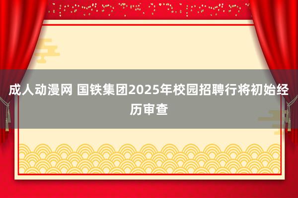 成人动漫网 国铁集团2025年校园招聘行将初始经历审查