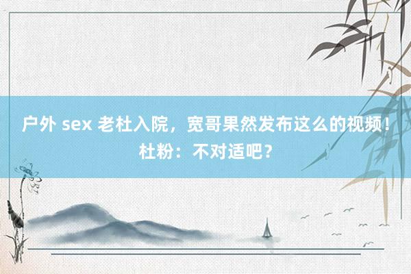 户外 sex 老杜入院，宽哥果然发布这么的视频！杜粉：不对适吧？