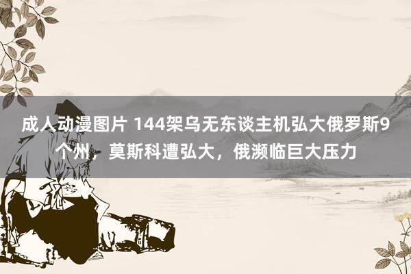 成人动漫图片 144架乌无东谈主机弘大俄罗斯9个州，莫斯科遭弘大，俄濒临巨大压力