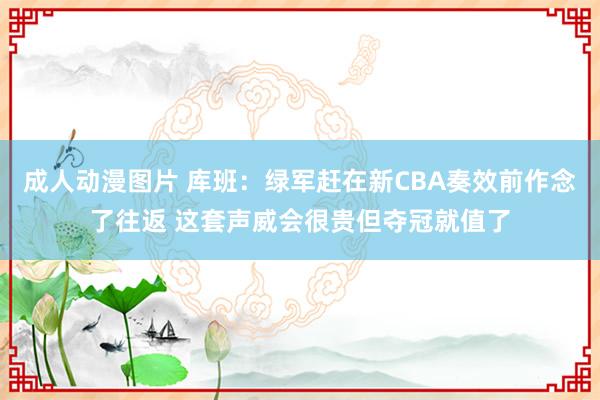 成人动漫图片 库班：绿军赶在新CBA奏效前作念了往返 这套声威会很贵但夺冠就值了