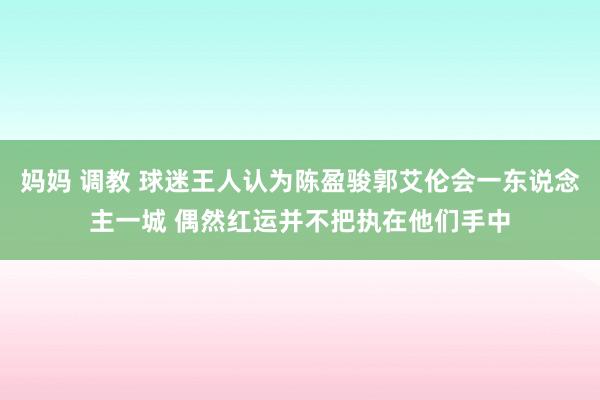 妈妈 调教 球迷王人认为陈盈骏郭艾伦会一东说念主一城 偶然红运并不把执在他们手中