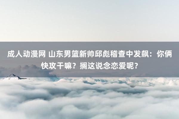 成人动漫网 山东男篮新帅邱彪稽查中发飙：你俩快攻干嘛？搁这说念恋爱呢？