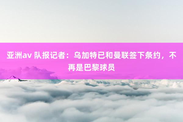 亚洲av 队报记者：乌加特已和曼联签下条约，不再是巴黎球员