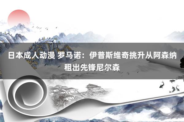 日本成人动漫 罗马诺：伊普斯维奇挑升从阿森纳租出先锋尼尔森