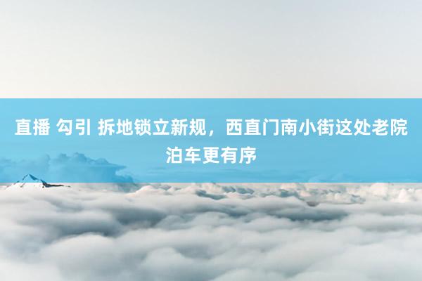 直播 勾引 拆地锁立新规，西直门南小街这处老院泊车更有序