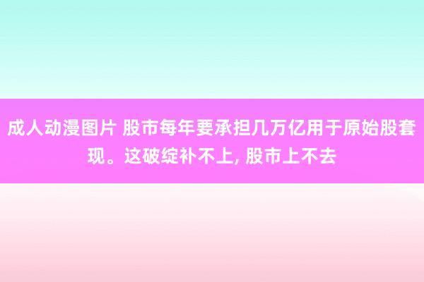 成人动漫图片 股市每年要承担几万亿用于原始股套现。这破绽补不上， 股市上不去