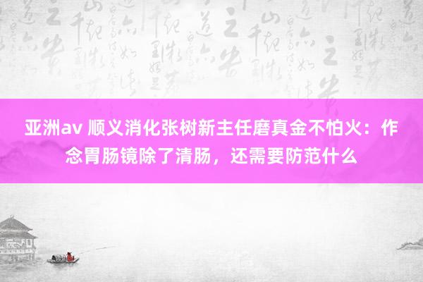 亚洲av 顺义消化张树新主任磨真金不怕火：作念胃肠镜除了清肠，还需要防范什么