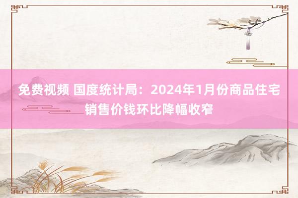 免费视频 国度统计局：2024年1月份商品住宅销售价钱环比降幅收窄