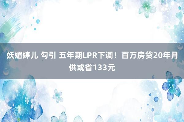 妖媚婷儿 勾引 五年期LPR下调！百万房贷20年月供或省133元