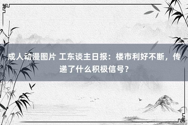 成人动漫图片 工东谈主日报：楼市利好不断，传递了什么积极信号？