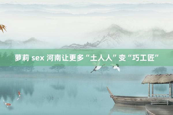 萝莉 sex 河南让更多“土人人”变“巧工匠”