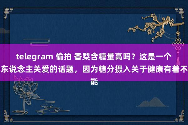 telegram 偷拍 香梨含糖量高吗？这是一个引东说念主关爱的话题，因为糖分摄入关于健康有着不能