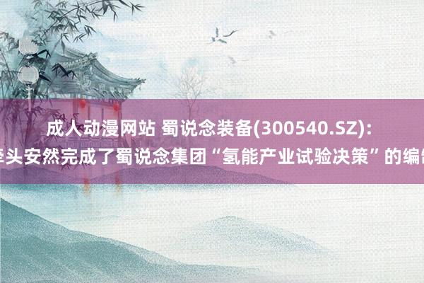 成人动漫网站 蜀说念装备(300540.SZ): 牵头安然完成了蜀说念集团“氢能产业试验决策”的编制