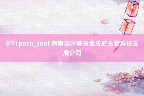 @91porn_soul 海南瑞泽等投资成就生物科技发展公司