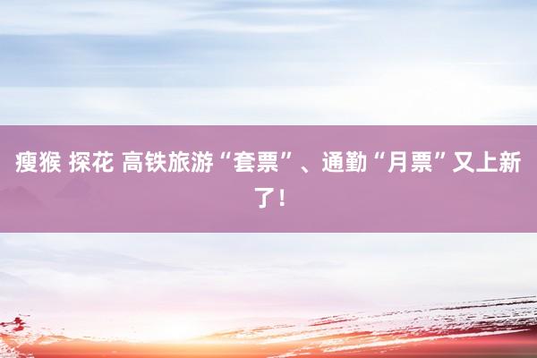 瘦猴 探花 高铁旅游“套票”、通勤“月票”又上新了！