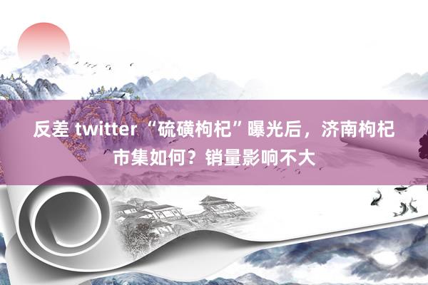 反差 twitter “硫磺枸杞”曝光后，济南枸杞市集如何？销量影响不大