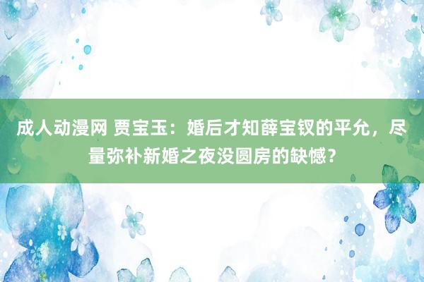 成人动漫网 贾宝玉：婚后才知薛宝钗的平允，尽量弥补新婚之夜没圆房的缺憾？