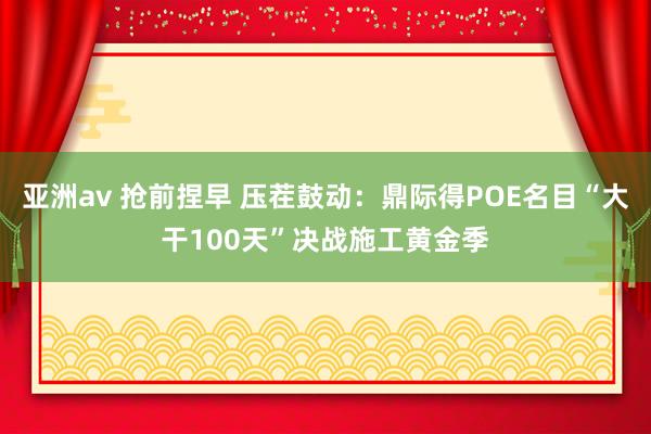 亚洲av 抢前捏早 压茬鼓动：鼎际得POE名目“大干100天”决战施工黄金季