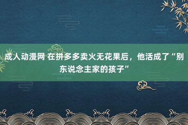 成人动漫网 在拼多多卖火无花果后，他活成了“别东说念主家的孩子”