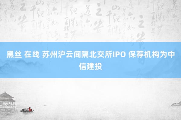 黑丝 在线 苏州沪云间隔北交所IPO 保荐机构为中信建投