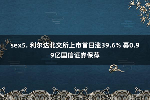 sex5. 利尔达北交所上市首日涨39.6% 募0.99亿国信证券保荐