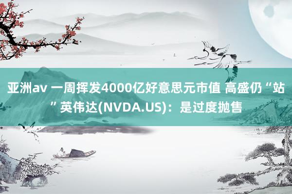 亚洲av 一周挥发4000亿好意思元市值 高盛仍“站”英伟达(NVDA.US)：是过度抛售