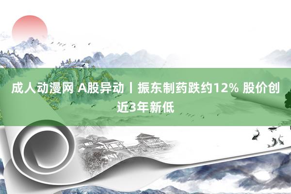 成人动漫网 A股异动丨振东制药跌约12% 股价创近3年新低