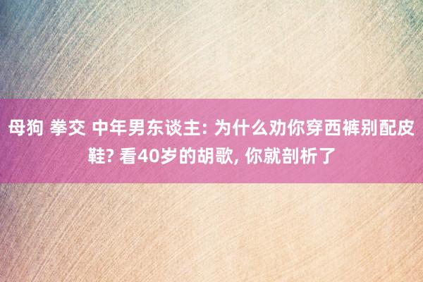 母狗 拳交 中年男东谈主: 为什么劝你穿西裤别配皮鞋? 看40岁的胡歌， 你就剖析了