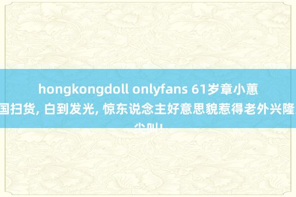 hongkongdoll onlyfans 61岁章小蕙回英国扫货， 白到发光， 惊东说念主好意思貌惹得老外兴隆尖叫!