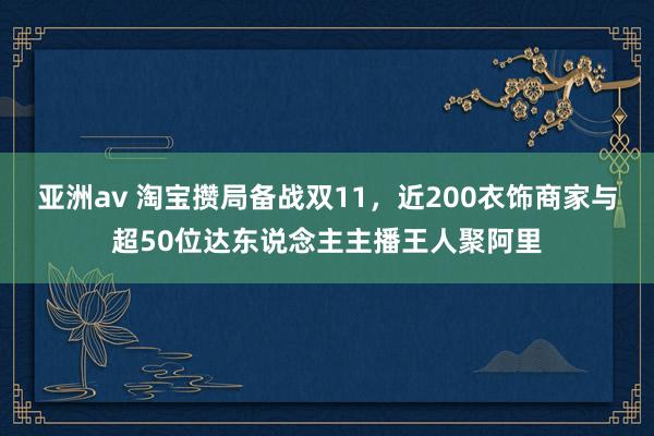 亚洲av 淘宝攒局备战双11，近200衣饰商家与超50位达东说念主主播王人聚阿里