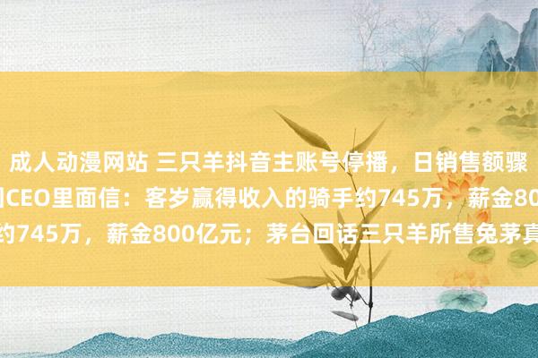 成人动漫网站 三只羊抖音主账号停播，日销售额骤降九成以上；好意思团CEO里面信：客岁赢得收入的骑手约745万，薪金800亿元；茅台回话三只羊所售兔茅真假争议