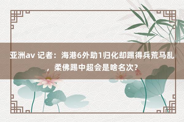 亚洲av 记者：海港6外助1归化却踢得兵荒马乱，柔佛踢中超会是啥名次？