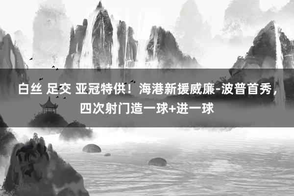 白丝 足交 亚冠特供！海港新援威廉-波普首秀，四次射门造一球+进一球