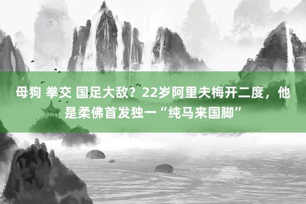 母狗 拳交 国足大敌？22岁阿里夫梅开二度，他是柔佛首发独一“纯马来国脚”