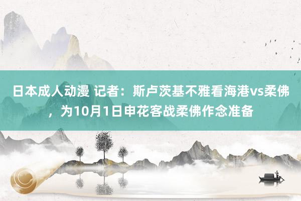 日本成人动漫 记者：斯卢茨基不雅看海港vs柔佛，为10月1日申花客战柔佛作念准备