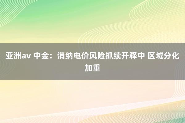 亚洲av 中金：消纳电价风险抓续开释中 区域分化加重